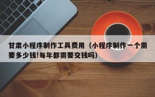 东阳甘肃小程序制作工具费用（小程序制作一个需要多少钱!每年都需要交钱吗）