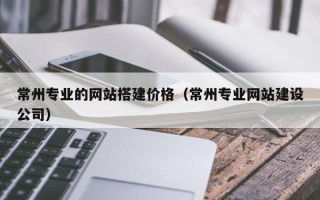 东阳常州专业的网站搭建价格（常州专业网站建设公司）