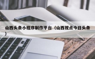 东阳山西头条小程序制作平台（山西视点今日头条）